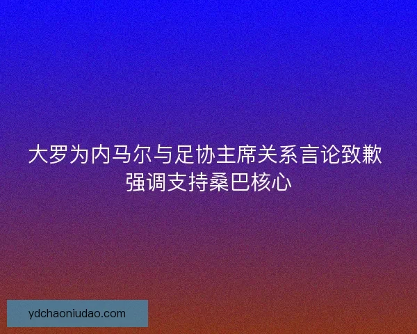 大罗为内马尔与足协主席关系言论致歉 强调支持桑巴核心