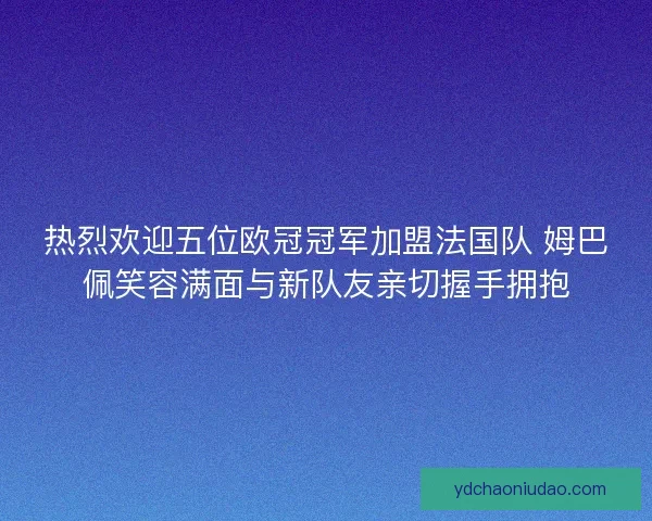 热烈欢迎五位欧冠冠军加盟法国队 姆巴佩笑容满面与新队友亲切握手拥抱 热烈欢迎五位欧冠冠军加盟法国队 姆巴佩笑容满面与新队友亲切握手拥抱