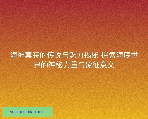 海神套装的传说与魅力揭秘 探索海底世界的神秘力量与象征意义