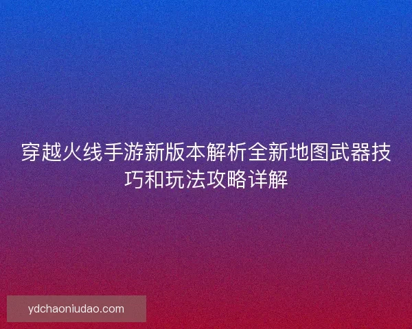 穿越火线手游新版本解析全新地图武器技巧和玩法攻略详解