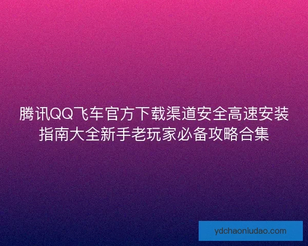 腾讯QQ飞车官方下载渠道安全高速安装指南大全新手老玩家必备攻略合集 腾讯QQ飞车官方下载渠道安全高速安装指南大全新手老玩家必备攻略合集