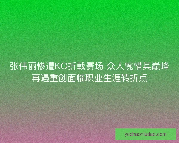 张伟丽惨遭KO折戟赛场 众人惋惜其巅峰再遇重创面临职业生涯转折点
