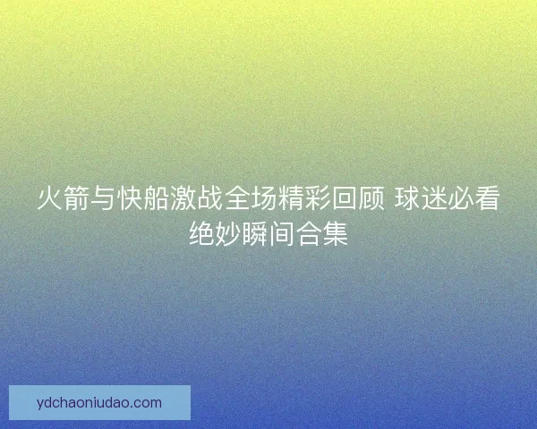 火箭与快船激战全场精彩回顾 球迷必看绝妙瞬间合集
