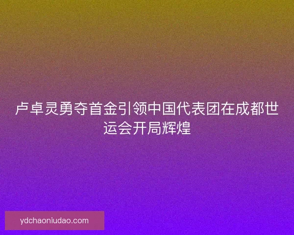 卢卓灵勇夺首金引领中国代表团在成都世运会开局辉煌