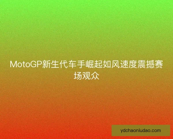 MotoGP新生代车手崛起如风速度震撼赛场观众