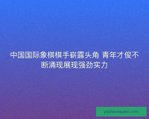中国国际象棋棋手崭露头角 青年才俊不断涌现展现强劲实力
