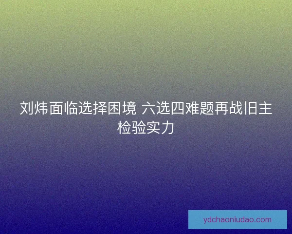刘炜面临选择困境 六选四难题再战旧主检验实力