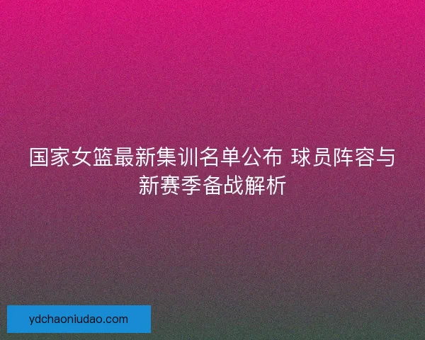国家女篮最新集训名单公布 球员阵容与新赛季备战解析