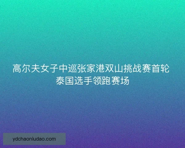 高尔夫女子中巡张家港双山挑战赛首轮 泰国选手领跑赛场