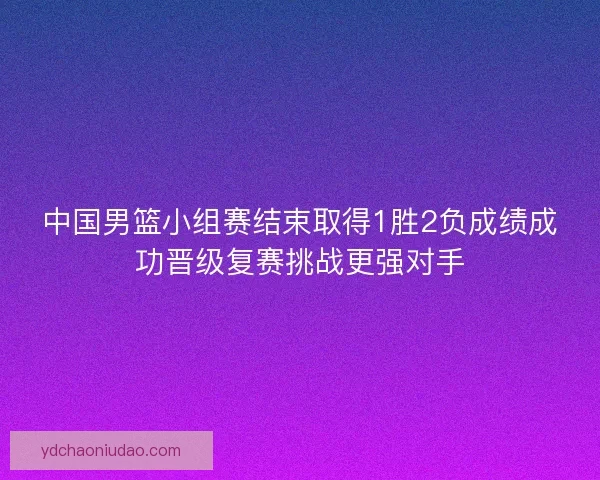 中国男篮小组赛结束取得1胜2负成绩成功晋级复赛挑战更强对手