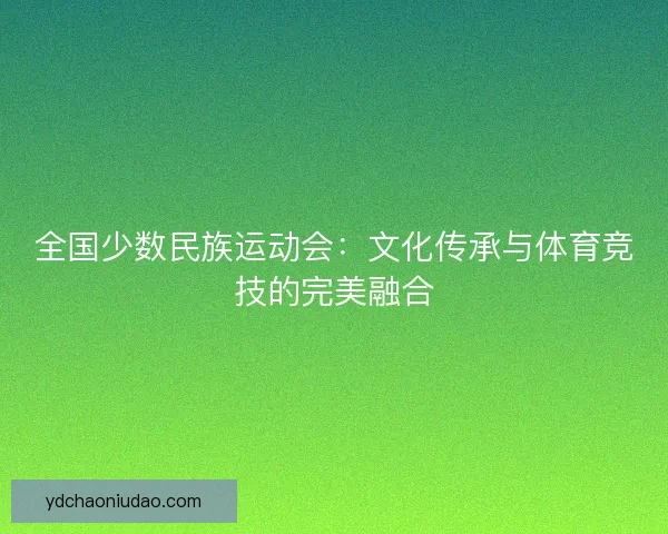 全国少数民族运动会:文化传承与体育竞技的完美融合 全国少数民族运动会:文化传承与体育竞技的完美融合