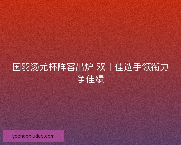 国羽汤尤杯阵容出炉 双十佳选手领衔力争佳绩