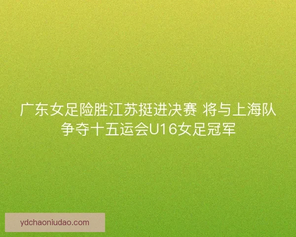 广东女足险胜江苏挺进决赛 将与上海队争夺十五运会U16女足冠军