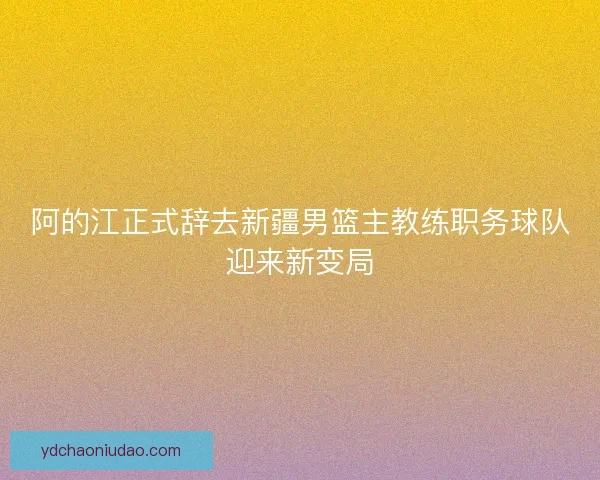 阿的江正式辞去新疆男篮主教练职务球队迎来新变局