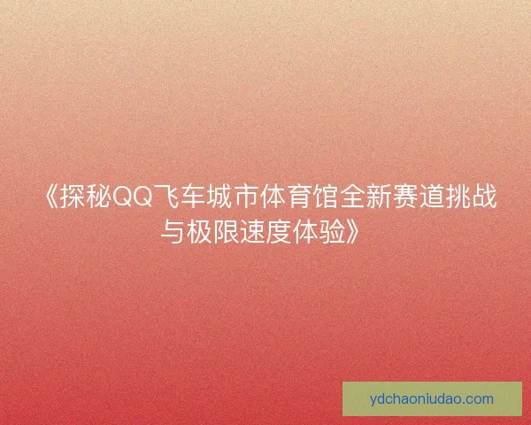 《探秘QQ飞车城市体育馆全新赛道挑战与极限速度体验》