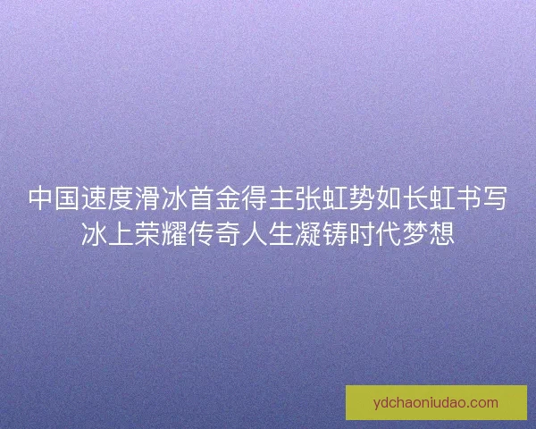 中国速度滑冰首金得主张虹势如长虹书写冰上荣耀传奇人生凝铸时代梦想