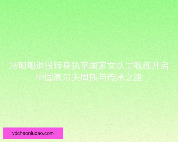 冯珊珊退役转身执掌国家女队主教练开启中国高尔夫周期与传承之路 冯珊珊退役转身执掌国家女队主教练开启中国高尔夫周期与传承之路