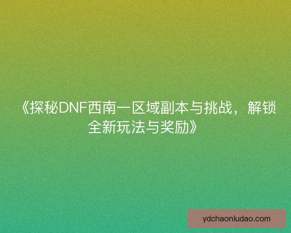 《探秘DNF西南一区域副本与挑战，解锁全新玩法与奖励》