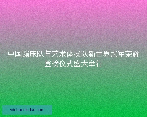 中国蹦床队与艺术体操队新世界冠军荣耀登榜仪式盛大举行