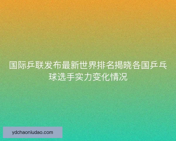 国际乒联发布最新世界排名揭晓各国乒乓球选手实力变化情况